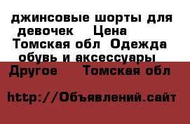 джинсовые шорты для девочек  › Цена ­ 500 - Томская обл. Одежда, обувь и аксессуары » Другое   . Томская обл.